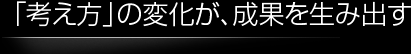 「考え方」の変化が、成果を生み出す