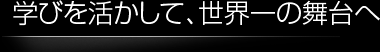 学びを活かして、世界一の舞台へ