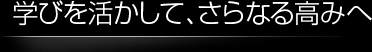 学びを活かして、さらなる高みへ