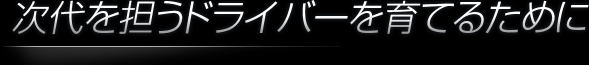 次代を担うドライバーを育てるために